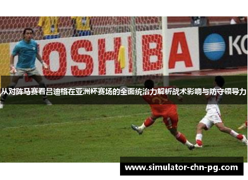 从对阵马赛看吕迪格在亚洲杯赛场的全面统治力解析战术影响与防守领导力