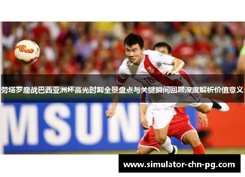 劳塔罗鏖战巴西亚洲杯高光时刻全景盘点与关键瞬间回顾深度解析价值意义