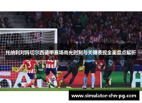 托纳利对阵切尔西德甲赛场高光时刻与关键表现全面盘点解析 托纳利对阵切尔西德甲赛场高光时刻与关键表现全面盘点解析