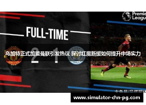 乌加特正式加盟曼联引发热议 探讨红魔新援如何提升中场实力 乌加特正式加盟曼联引发热议 探讨红魔新援如何提升中场实力