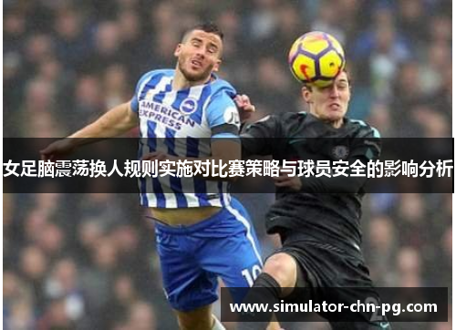 女足脑震荡换人规则实施对比赛策略与球员安全的影响分析 女足脑震荡换人规则实施对比赛策略与球员安全的影响分析