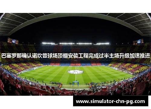 巴塞罗那确认诺坎普球场顶棚安装工程完成过半主场升级加速推进 巴塞罗那确认诺坎普球场顶棚安装工程完成过半主场升级加速推进