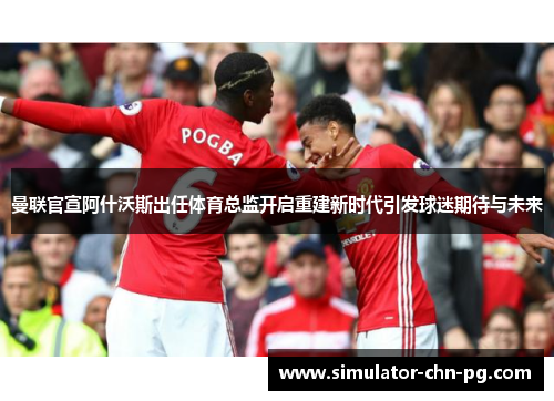 曼联官宣阿什沃斯出任体育总监开启重建新时代引发球迷期待与未来