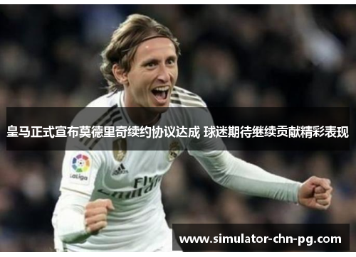 皇马正式宣布莫德里奇续约协议达成 球迷期待继续贡献精彩表现