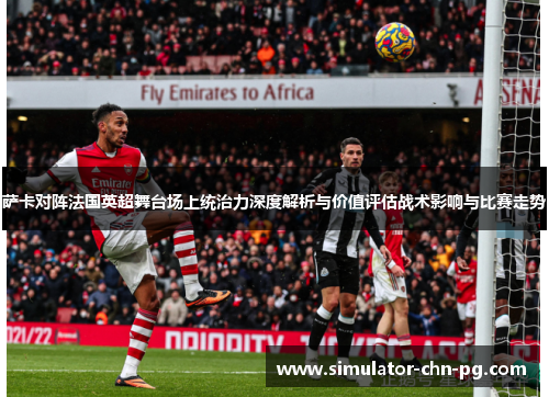 萨卡对阵法国英超舞台场上统治力深度解析与价值评估战术影响与比赛走势